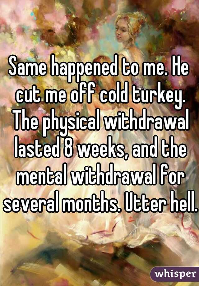 Same happened to me. He cut me off cold turkey. The physical withdrawal lasted 8 weeks, and the mental withdrawal for several months. Utter hell. 