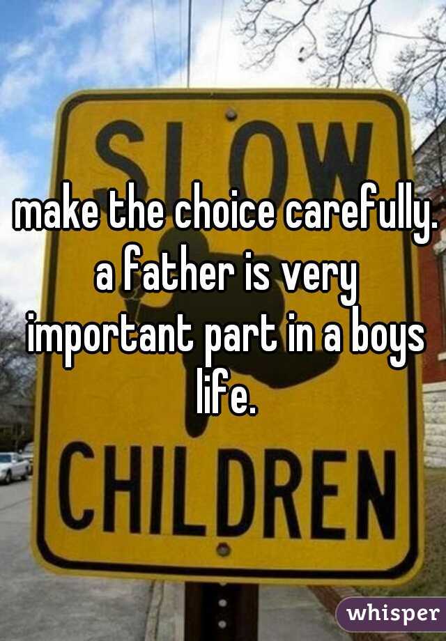  make the choice carefully. a father is very important part in a boys life.