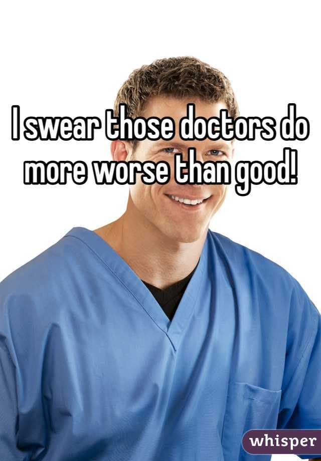 I swear those doctors do more worse than good! 