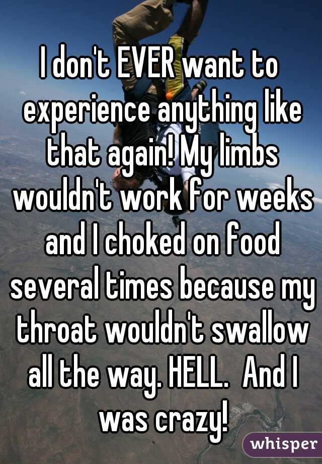 I don't EVER want to experience anything like that again! My limbs wouldn't work for weeks and I choked on food several times because my throat wouldn't swallow all the way. HELL.  And I was crazy!