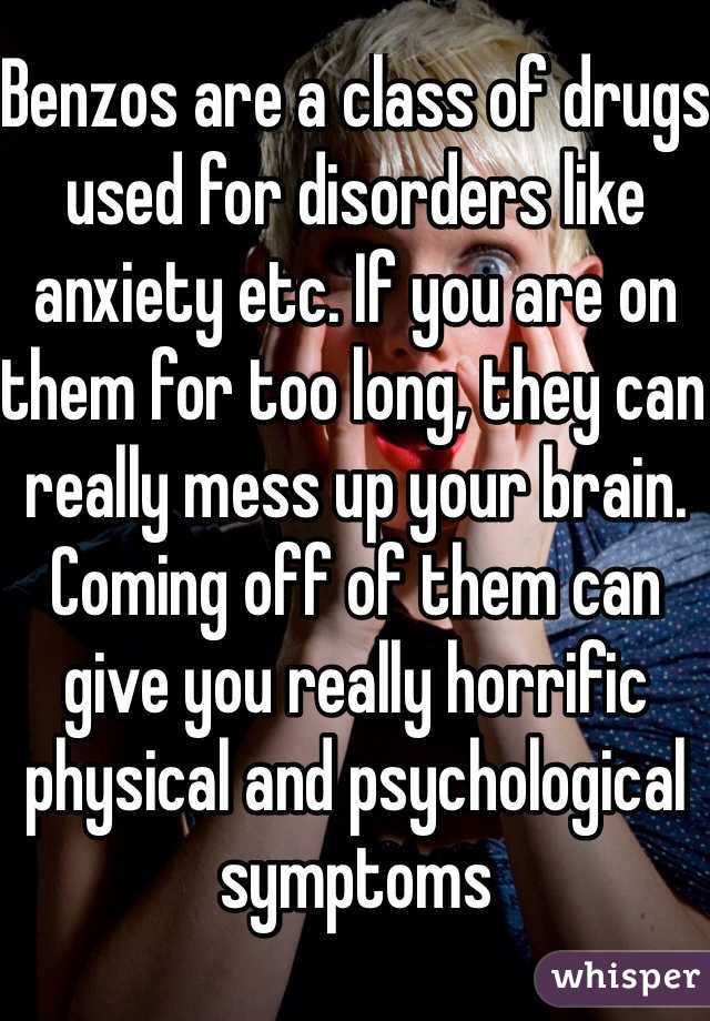 Benzos are a class of drugs used for disorders like anxiety etc. If you are on them for too long, they can really mess up your brain. Coming off of them can give you really horrific physical and psychological symptoms 