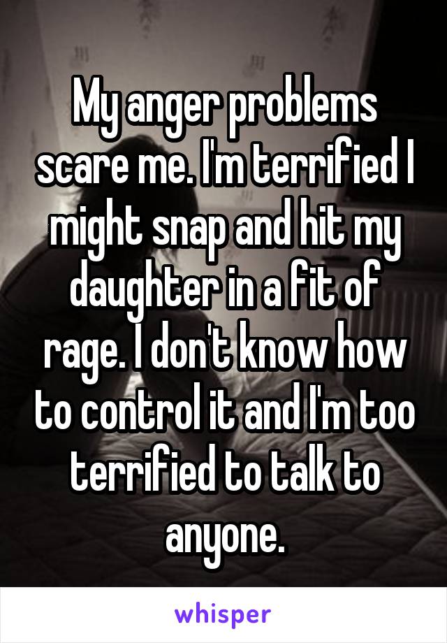 My anger problems scare me. I'm terrified I might snap and hit my daughter in a fit of rage. I don't know how to control it and I'm too terrified to talk to anyone.