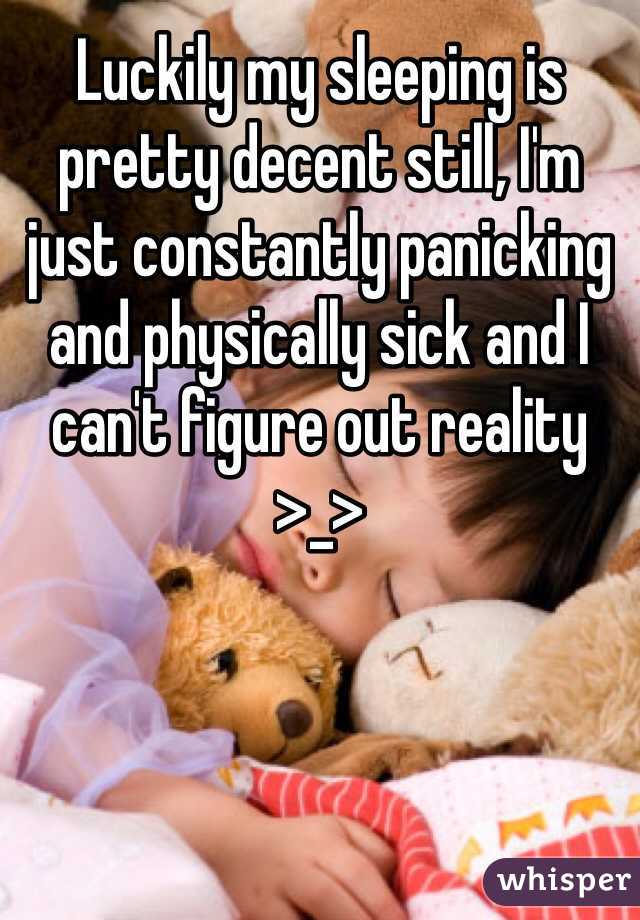 Luckily my sleeping is pretty decent still, I'm just constantly panicking and physically sick and I can't figure out reality >_>