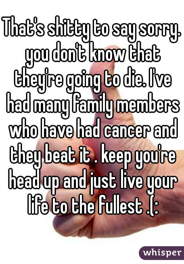 That's shitty to say sorry. you don't know that they're going to die. I've had many family members who have had cancer and they beat it . keep you're head up and just live your life to the fullest .(: