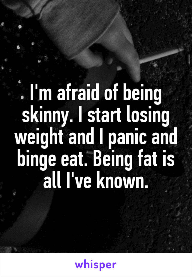 I'm afraid of being skinny. I start losing weight and I panic and binge eat. Being fat is all I've known.