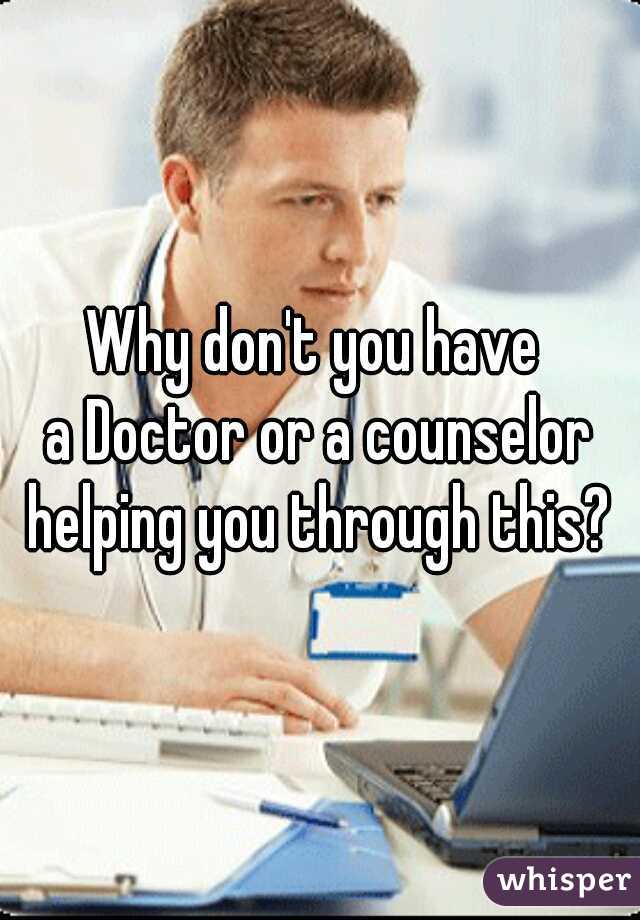 Why don't you have 
a Doctor or a counselor
helping you through this?