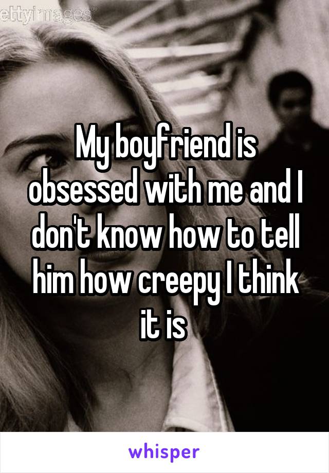 My boyfriend is obsessed with me and I don't know how to tell him how creepy I think it is 