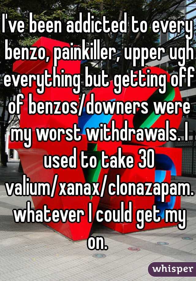 I've been addicted to every benzo, painkiller, upper ugh everything but getting off of benzos/downers were my worst withdrawals. I used to take 30 valium/xanax/clonazapam. whatever I could get my on. 