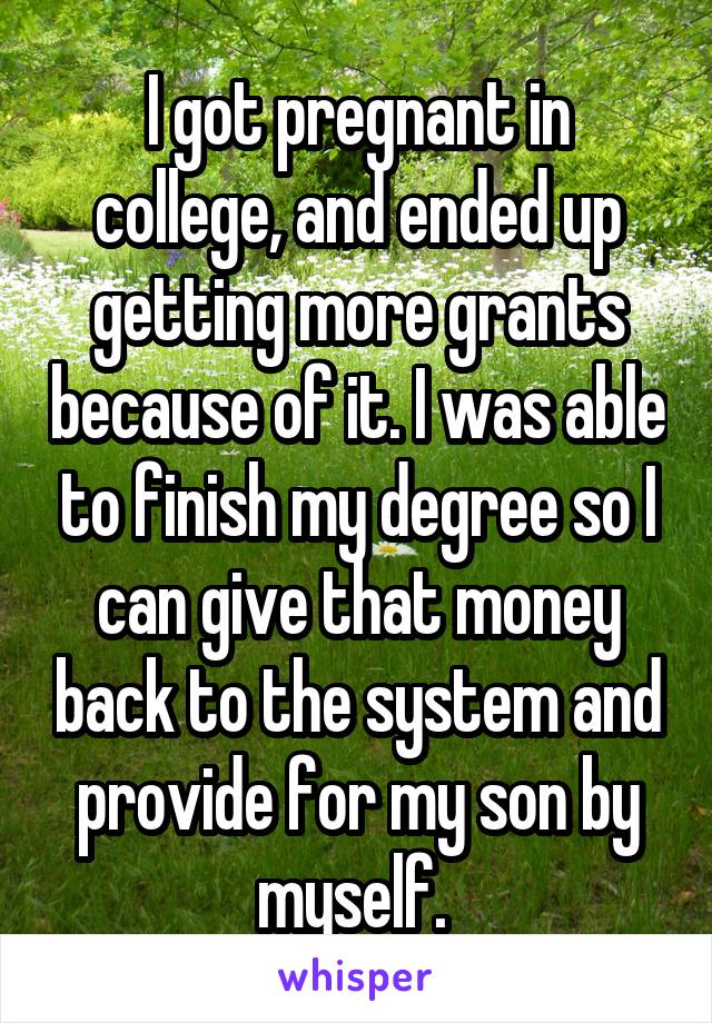 I got pregnant in college, and ended up getting more grants because of it. I was able to finish my degree so I can give that money back to the system and provide for my son by myself. 