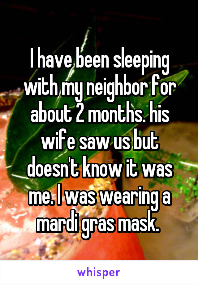 I have been sleeping with my neighbor for about 2 months. his wife saw us but doesn't know it was me. I was wearing a mardi gras mask. 