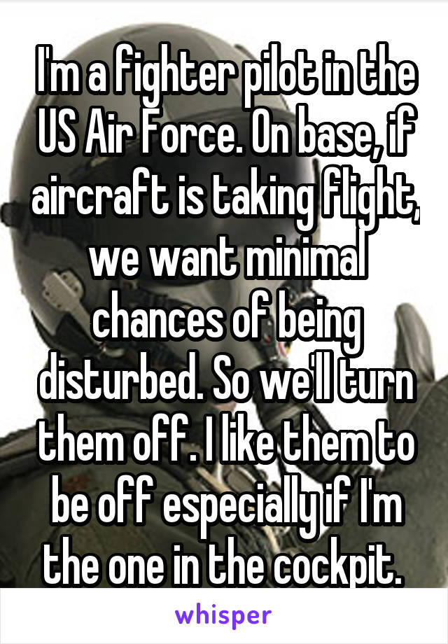 I'm a fighter pilot in the US Air Force. On base, if aircraft is taking flight, we want minimal chances of being disturbed. So we'll turn them off. I like them to be off especially if I'm the one in the cockpit. 