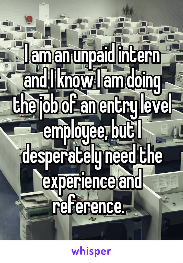 I am an unpaid intern and I know I am doing the job of an entry level employee, but I desperately need the experience and reference.  