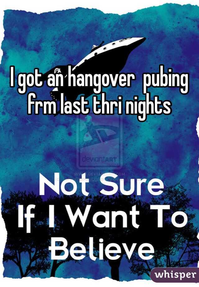 I got an hangover  pubing frm last thri nights
