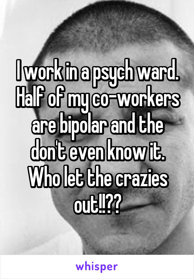 I work in a psych ward. Half of my co-workers are bipolar and the don't even know it. Who let the crazies out!!??