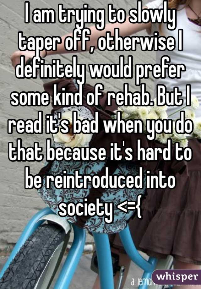 I am trying to slowly taper off, otherwise I definitely would prefer some kind of rehab. But I read it's bad when you do that because it's hard to be reintroduced into society <={