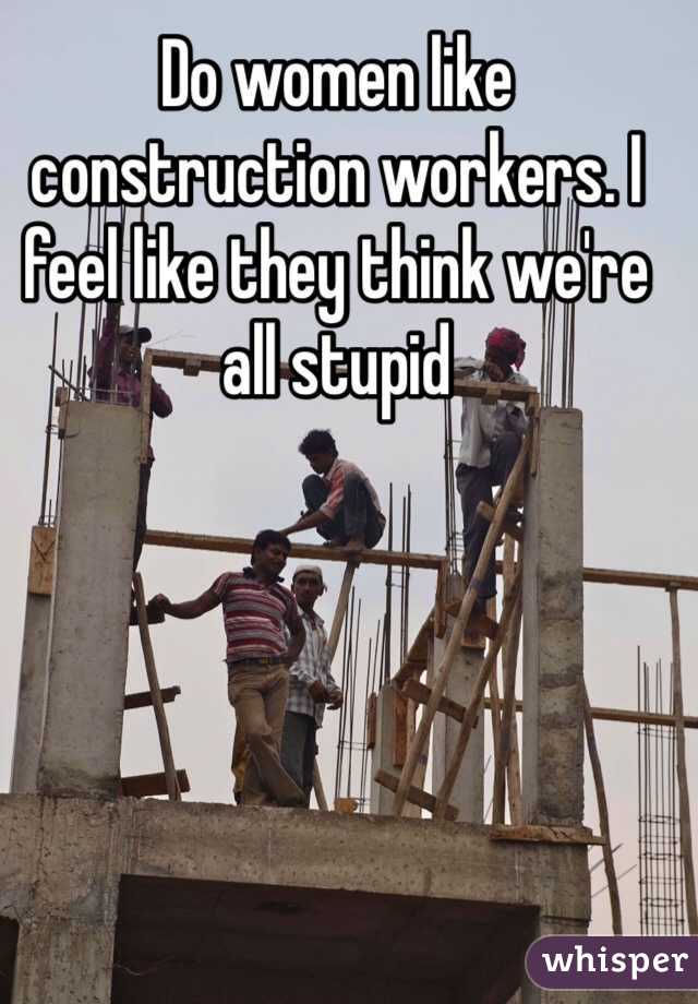 Do women like construction workers. I feel like they think we're all stupid 