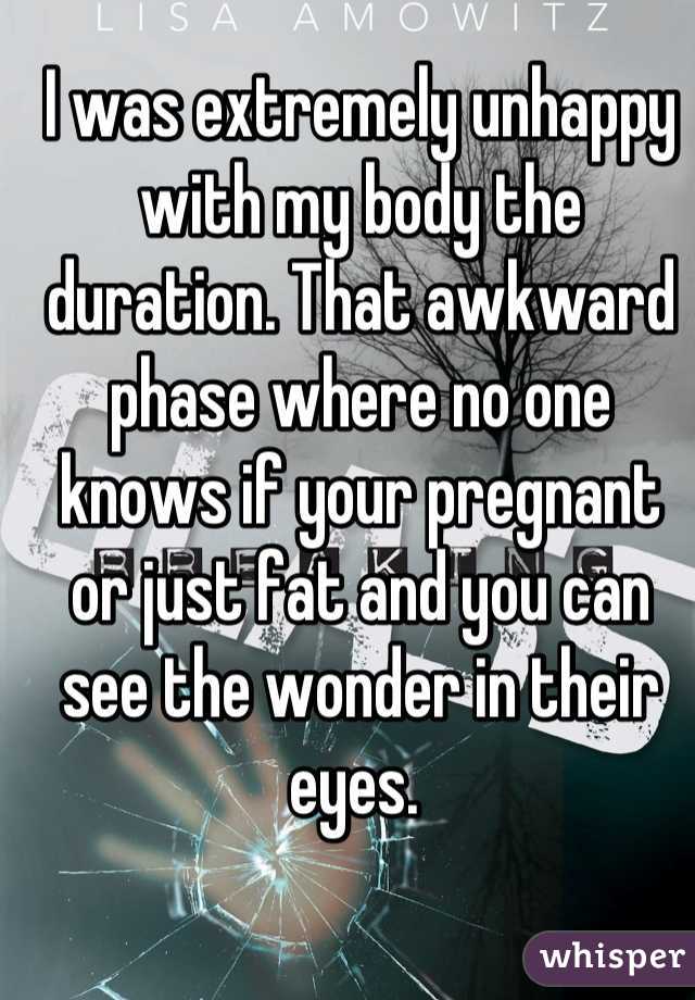 I was extremely unhappy with my body the duration. That awkward phase where no one knows if your pregnant or just fat and you can see the wonder in their eyes. 