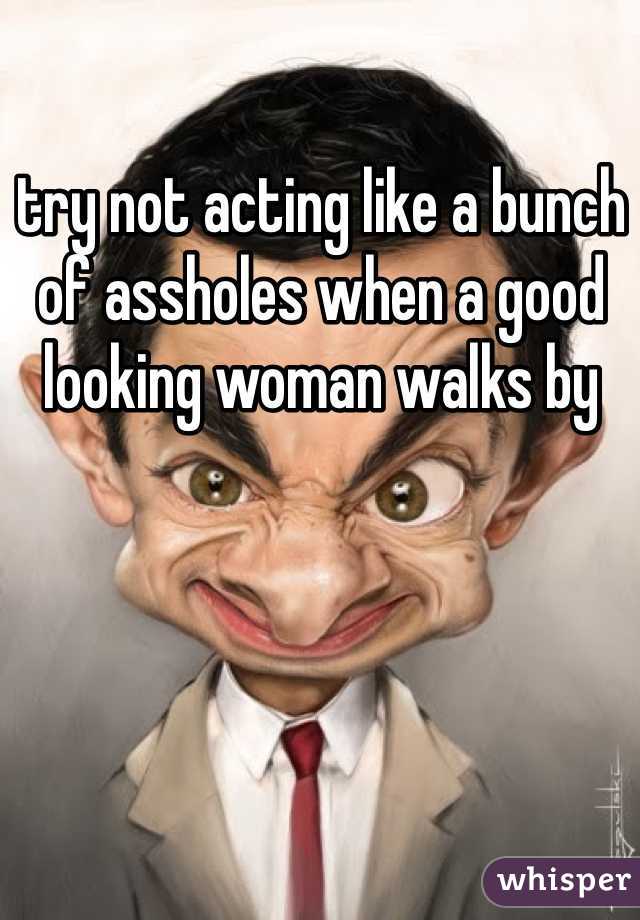 try not acting like a bunch of assholes when a good looking woman walks by