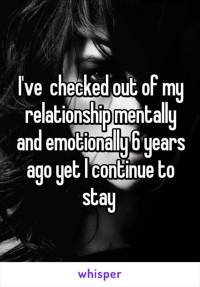 I've  checked out of my relationship mentally and emotionally 6 years ago yet I continue to stay 