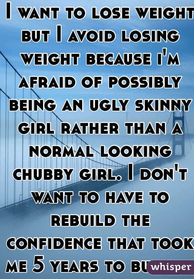 I want to lose weight but I avoid losing weight because i'm afraid of possibly being an ugly skinny girl rather than a normal looking chubby girl. I don't want to have to rebuild the confidence that took me 5 years to build...