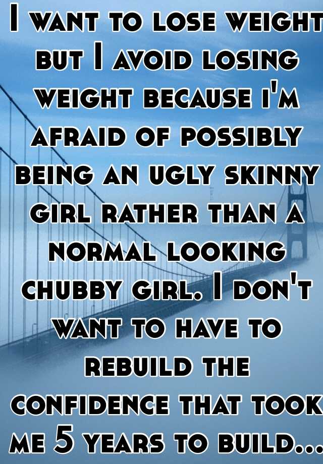 I want to lose weight but I avoid losing weight because i'm afraid of possibly being an ugly skinny girl rather than a normal looking chubby girl. I don't want to have to rebuild the confidence that took me 5 years to build...