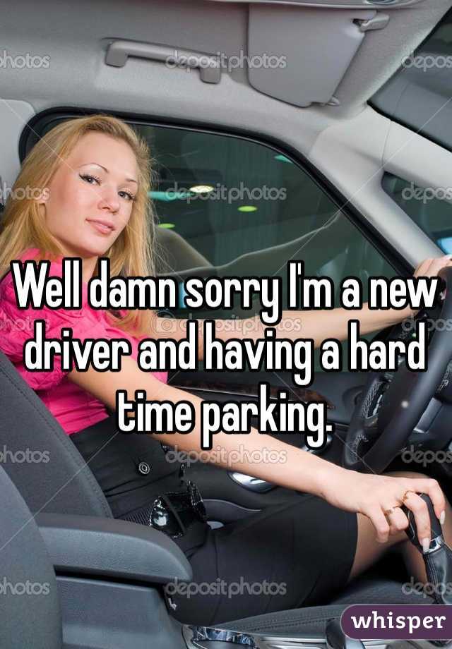 Well damn sorry I'm a new driver and having a hard time parking. 