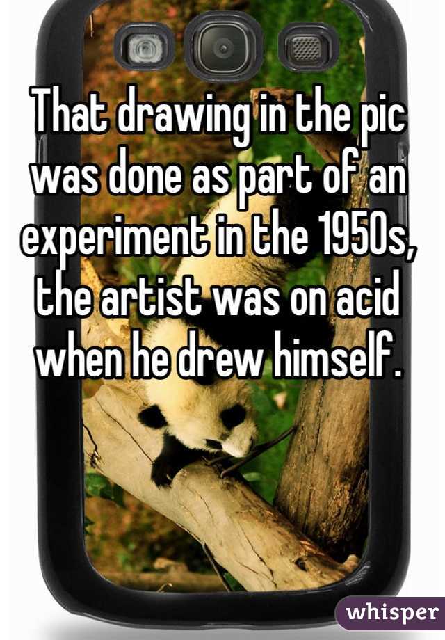 That drawing in the pic was done as part of an experiment in the 1950s, the artist was on acid when he drew himself. 