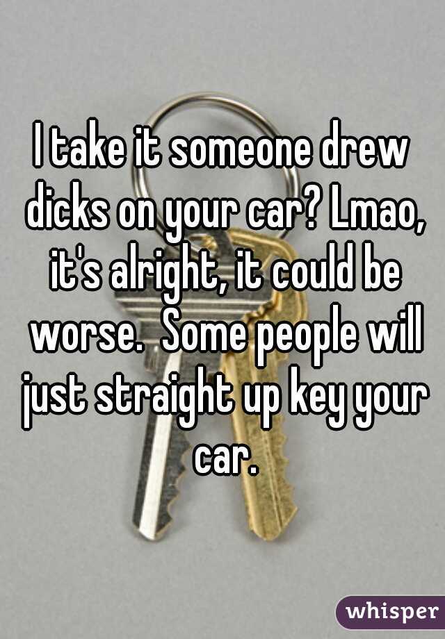 I take it someone drew dicks on your car? Lmao, it's alright, it could be worse.  Some people will just straight up key your car.