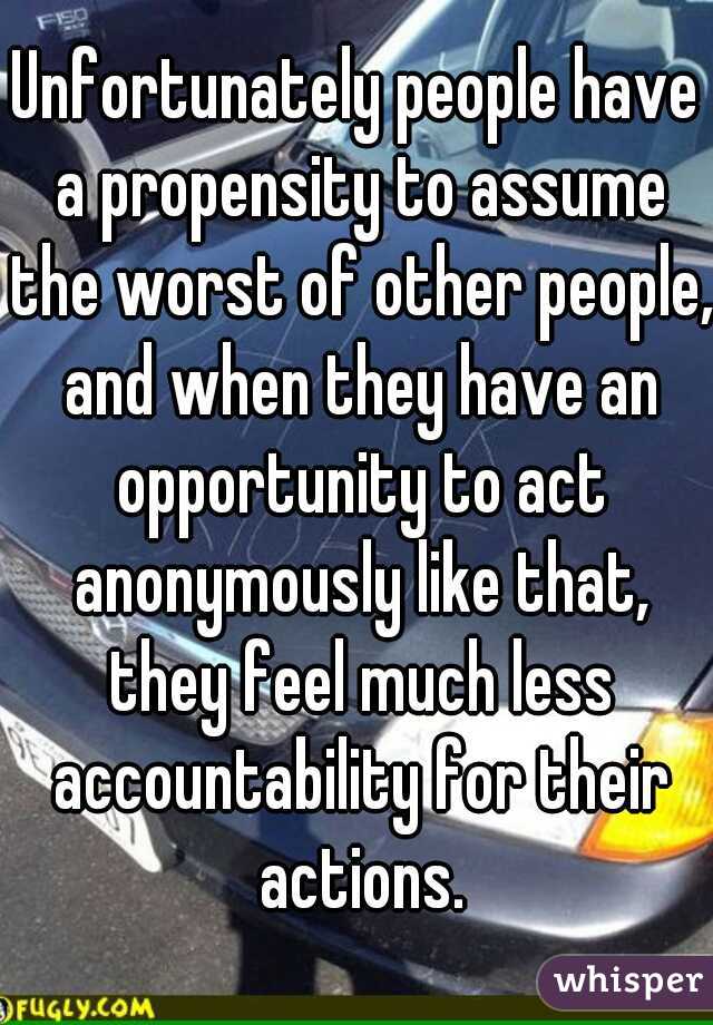 Unfortunately people have a propensity to assume the worst of other people, and when they have an opportunity to act anonymously like that, they feel much less accountability for their actions.