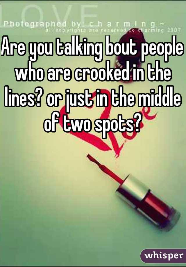 Are you talking bout people who are crooked in the lines? or just in the middle of two spots? 