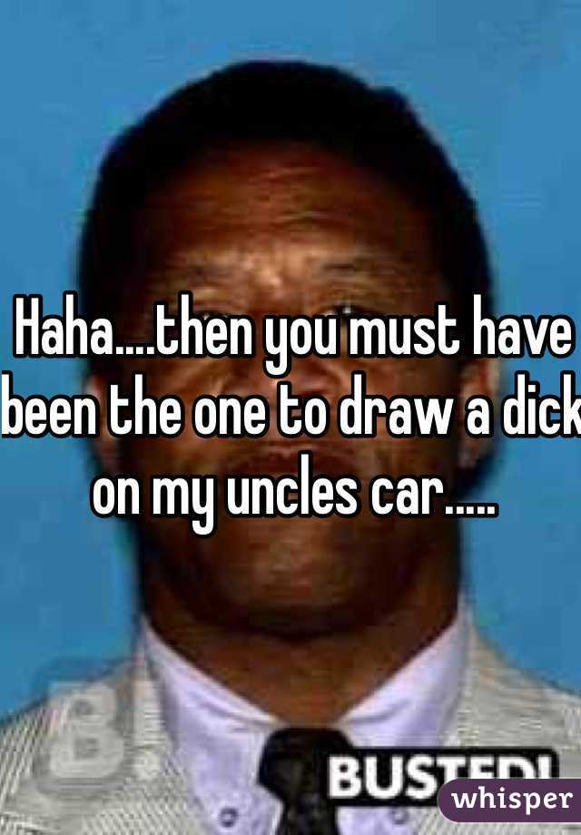 Haha....then you must have been the one to draw a dick on my uncles car.....