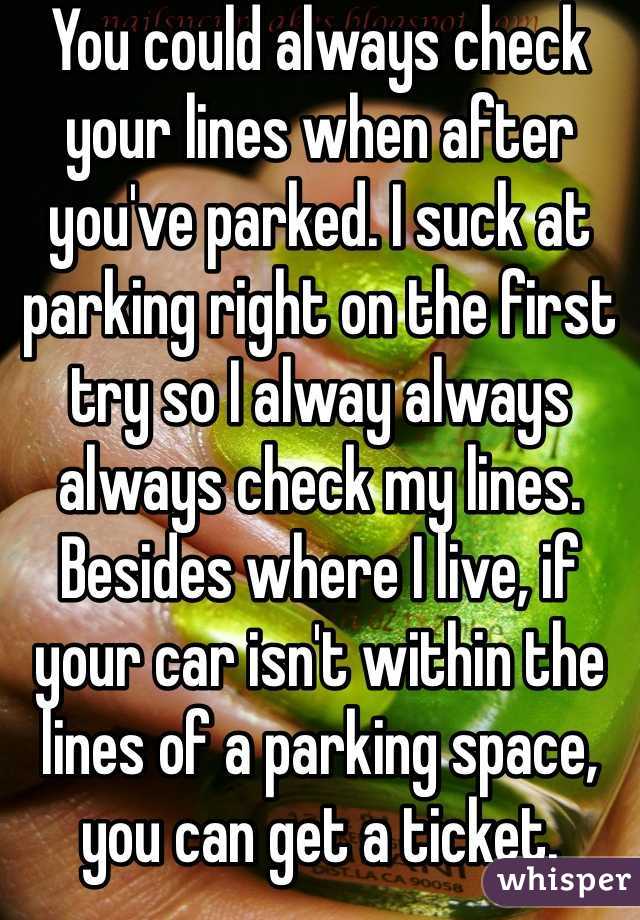 You could always check your lines when after you've parked. I suck at parking right on the first try so I alway always always check my lines. Besides where I live, if your car isn't within the lines of a parking space, you can get a ticket.