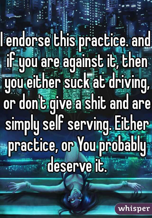 I endorse this practice. and if you are against it, then you either suck at driving, or don't give a shit and are simply self serving. Either practice, or You probably deserve it.