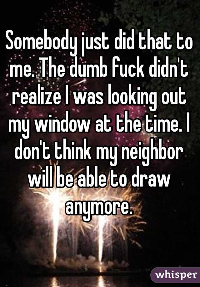 Somebody just did that to me. The dumb fuck didn't realize I was looking out my window at the time. I don't think my neighbor will be able to draw anymore. 