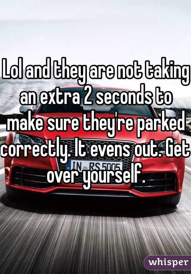 Lol and they are not taking an extra 2 seconds to make sure they're parked correctly. It evens out. Get over yourself. 