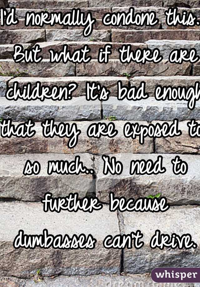 I'd normally condone this... But what if there are children? It's bad enough that they are exposed to so much.. No need to further because dumbasses can't drive.