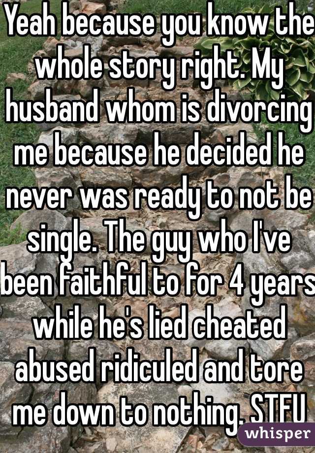 Yeah because you know the whole story right. My husband whom is divorcing me because he decided he never was ready to not be single. The guy who I've been faithful to for 4 years while he's lied cheated abused ridiculed and tore me down to nothing. STFU you know nothing. 