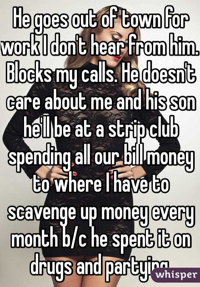 He goes out of town for work I don't hear from him. Blocks my calls. He doesn't care about me and his son he'll be at a strip club spending all our bill money to where I have to scavenge up money every month b/c he spent it on drugs and partying. 