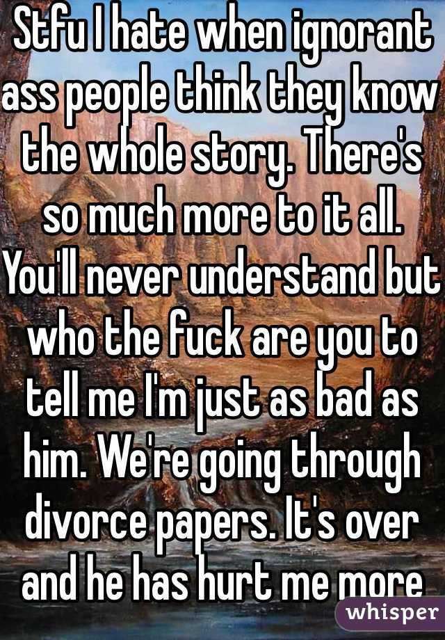 Stfu I hate when ignorant ass people think they know the whole story. There's so much more to it all. You'll never understand but who the fuck are you to tell me I'm just as bad as him. We're going through divorce papers. It's over and he has hurt me more then words can ever describe. 