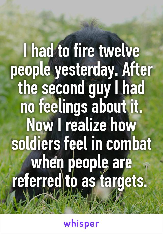 I had to fire twelve people yesterday. After the second guy I had no feelings about it. Now I realize how soldiers feel in combat when people are referred to as targets. 