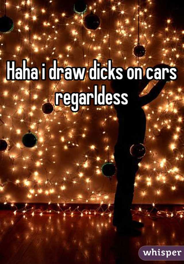 Haha i draw dicks on cars regarldess