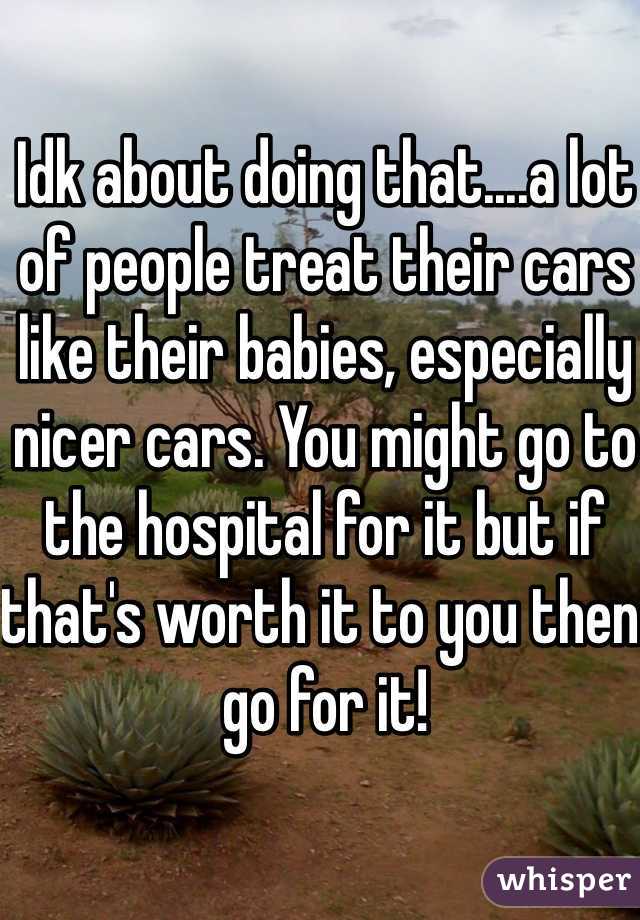 Idk about doing that....a lot of people treat their cars like their babies, especially nicer cars. You might go to the hospital for it but if that's worth it to you then go for it!