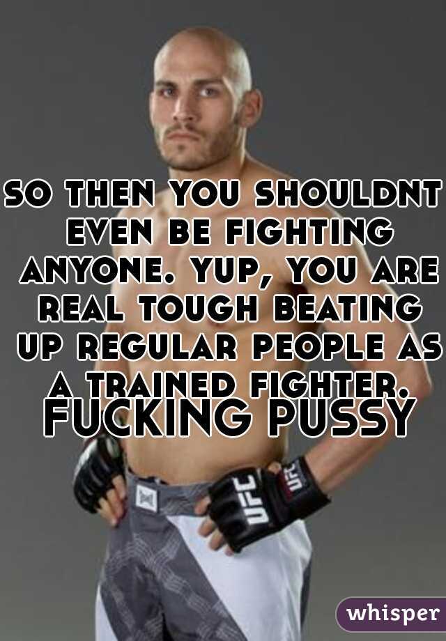 so then you shouldnt even be fighting anyone. yup, you are real tough beating up regular people as a trained fighter. FUCKING PUSSY