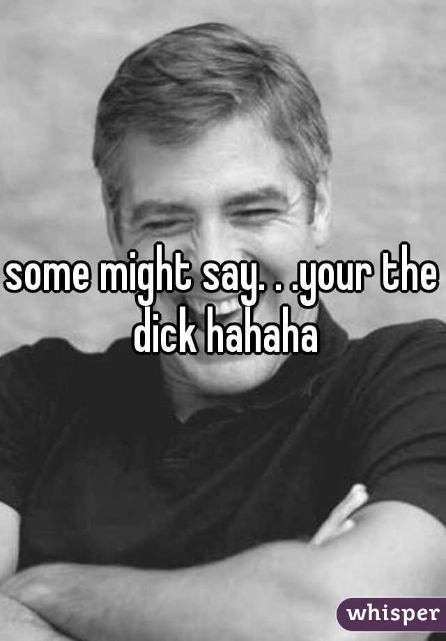 some might say. . .your the dick hahaha