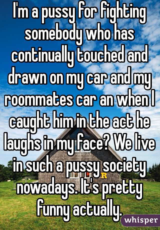 I'm a pussy for fighting somebody who has continually touched and drawn on my car and my roommates car an when I caught him in the act he laughs in my face? We live in such a pussy society nowadays. It's pretty funny actually.  