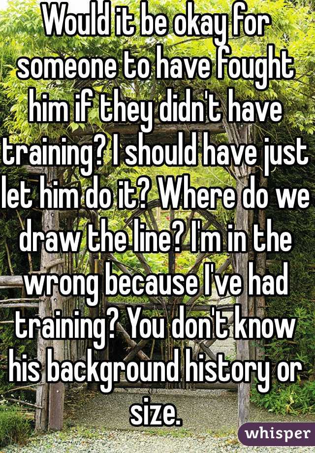 Would it be okay for someone to have fought him if they didn't have training? I should have just let him do it? Where do we draw the line? I'm in the wrong because I've had training? You don't know his background history or size. 