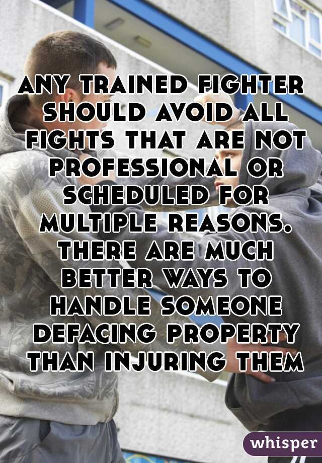 any trained fighter should avoid all fights that are not professional or scheduled for multiple reasons. there are much better ways to handle someone defacing property than injuring them