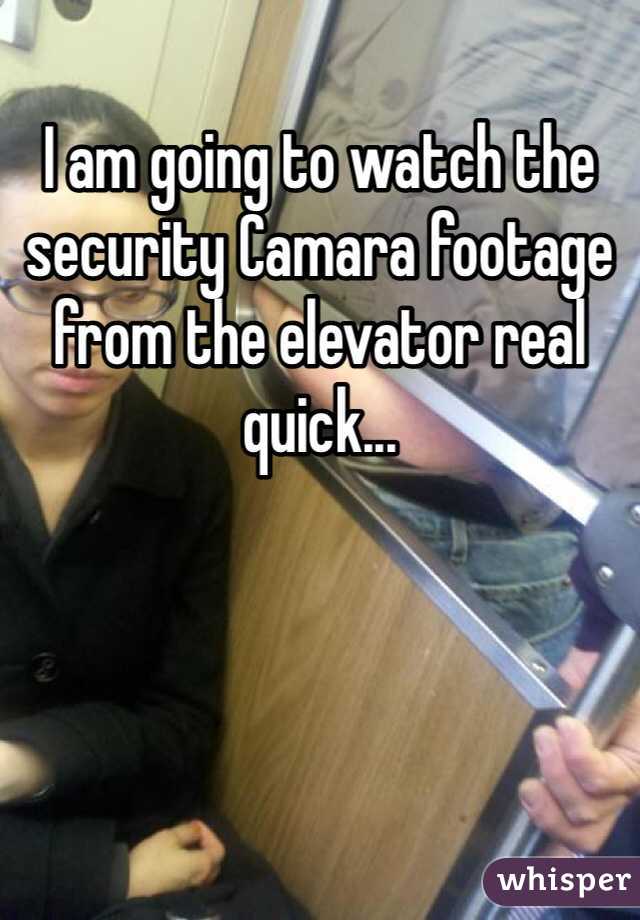 I am going to watch the security Camara footage from the elevator real quick...