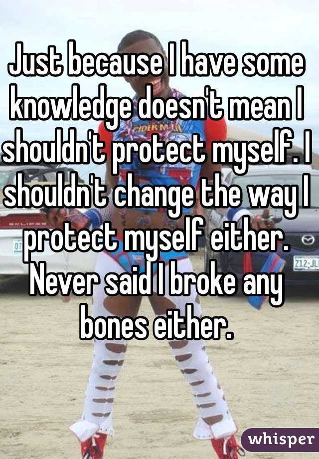 Just because I have some knowledge doesn't mean I shouldn't protect myself. I shouldn't change the way I protect myself either. Never said I broke any bones either. 