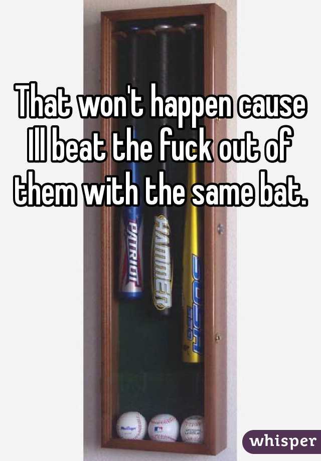 That won't happen cause Ill beat the fuck out of them with the same bat. 